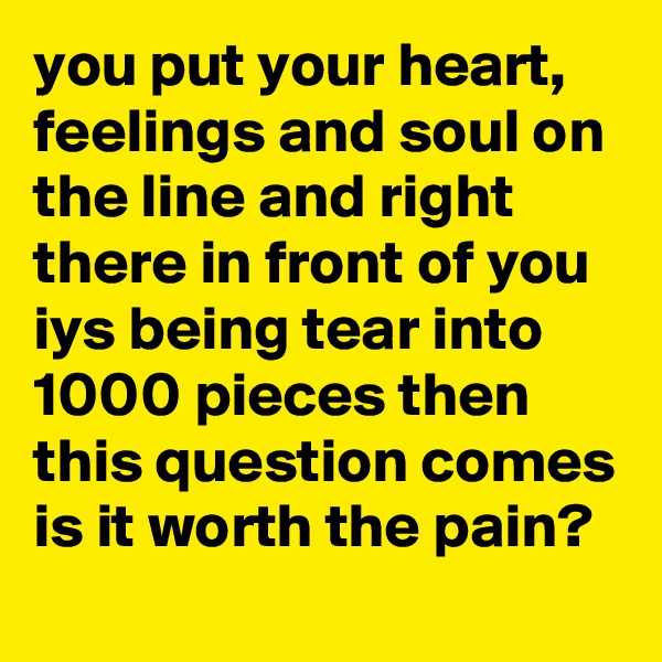 you put your heart, feelings and soul on the line and right there in front of you iys being tear into 1000 pieces then this question comes is it worth the pain?