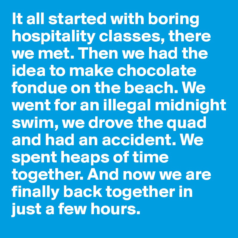 It all started with boring hospitality classes, there we met. Then we had the idea to make chocolate fondue on the beach. We went for an illegal midnight swim, we drove the quad and had an accident. We spent heaps of time together. And now we are finally back together in just a few hours. 