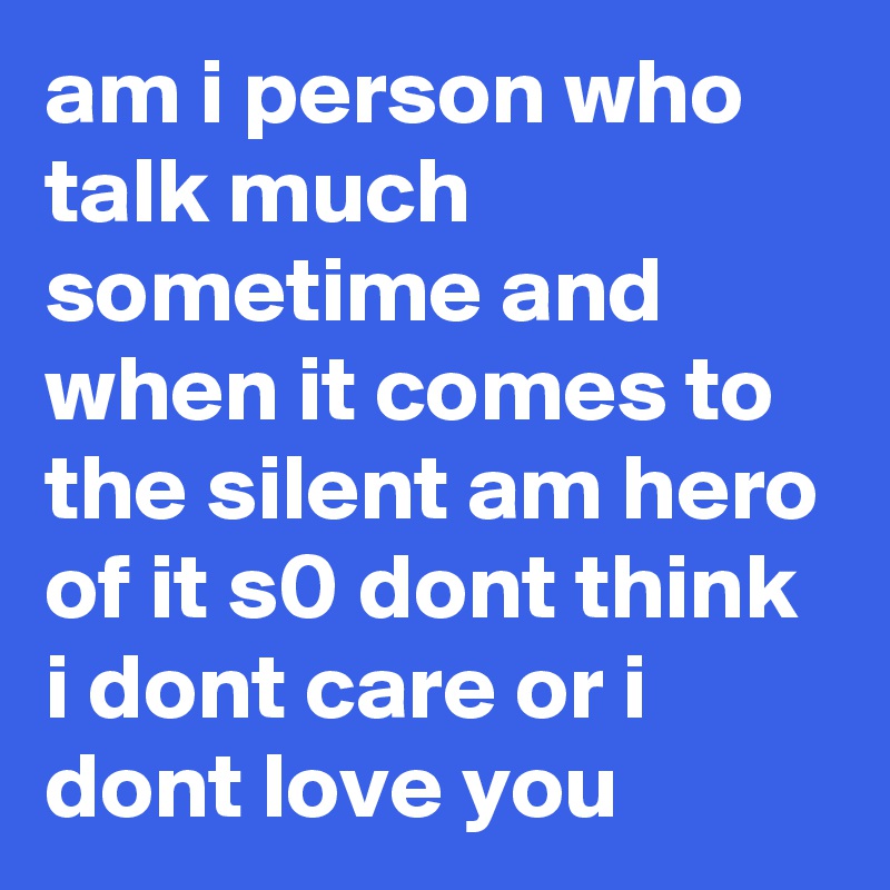 am i person who talk much sometime and when it comes to the silent am hero of it s0 dont think i dont care or i dont love you 