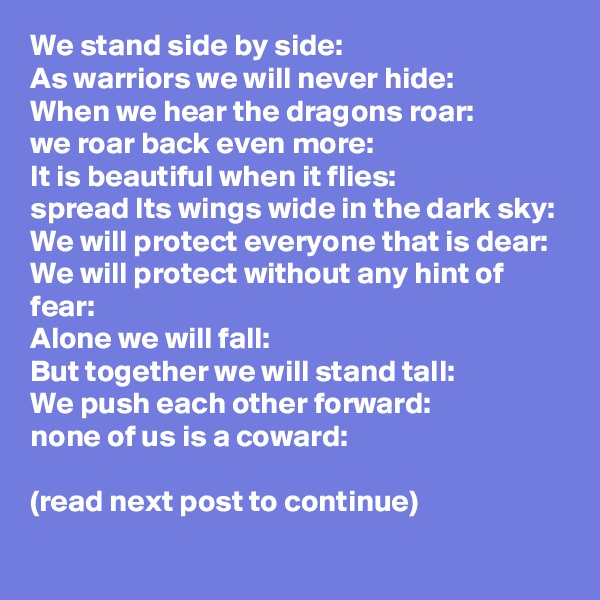 We stand side by side:
As warriors we will never hide:
When we hear the dragons roar:
we roar back even more:
It is beautiful when it flies:
spread Its wings wide in the dark sky:
We will protect everyone that is dear:
We will protect without any hint of fear:
Alone we will fall:
But together we will stand tall:
We push each other forward:
none of us is a coward: 

(read next post to continue) 