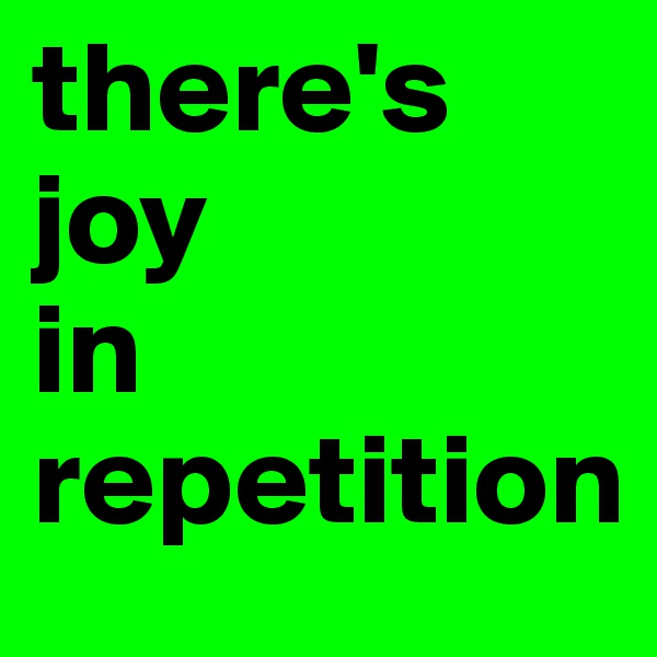 there's
joy 
in repetition