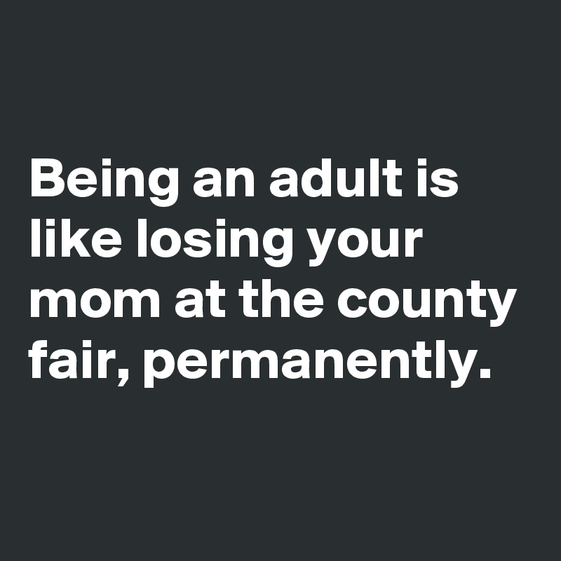

Being an adult is like losing your mom at the county fair, permanently.

