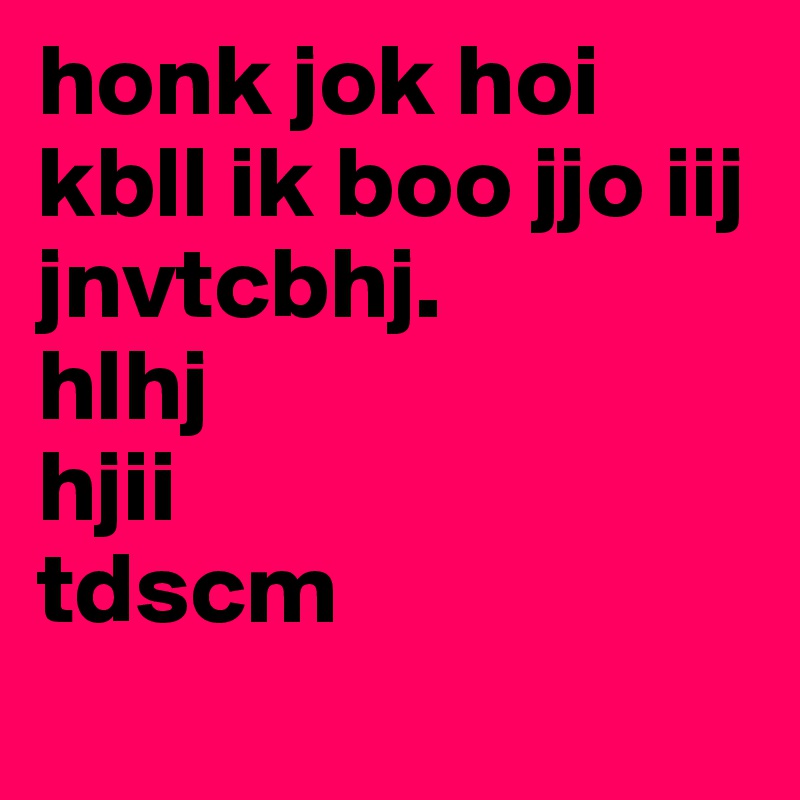 honk jok hoi kbll ik boo jjo iij jnvtcbhj. 
hlhj
hjii
tdscm
