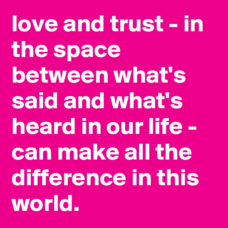 love and trust - in the space between what's said and what's heard in our life - can make all the difference in this world.