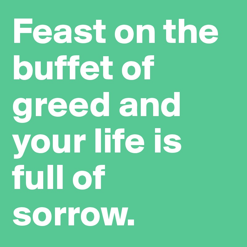 Feast on the buffet of greed and your life is full of sorrow.