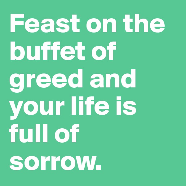 Feast on the buffet of greed and your life is full of sorrow.