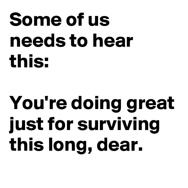 Some of us 
needs to hear this: 

You're doing great just for surviving this long, dear.
