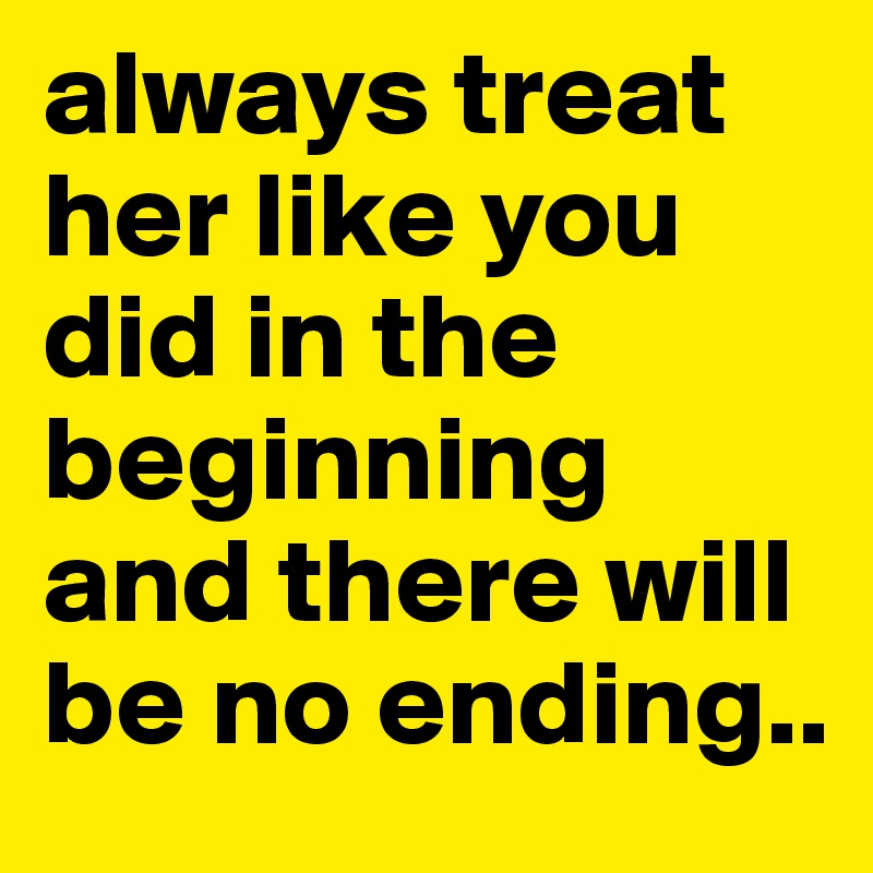 always treat her like you did in the beginning and there will be no ending..