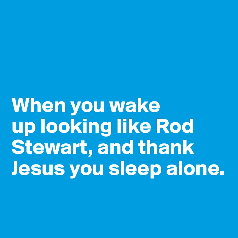 



When you wake 
up looking like Rod Stewart, and thank Jesus you sleep alone. 

