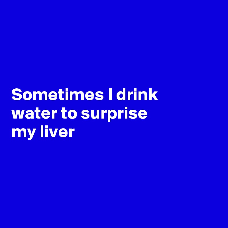 



Sometimes I drink
water to surprise 
my liver 



