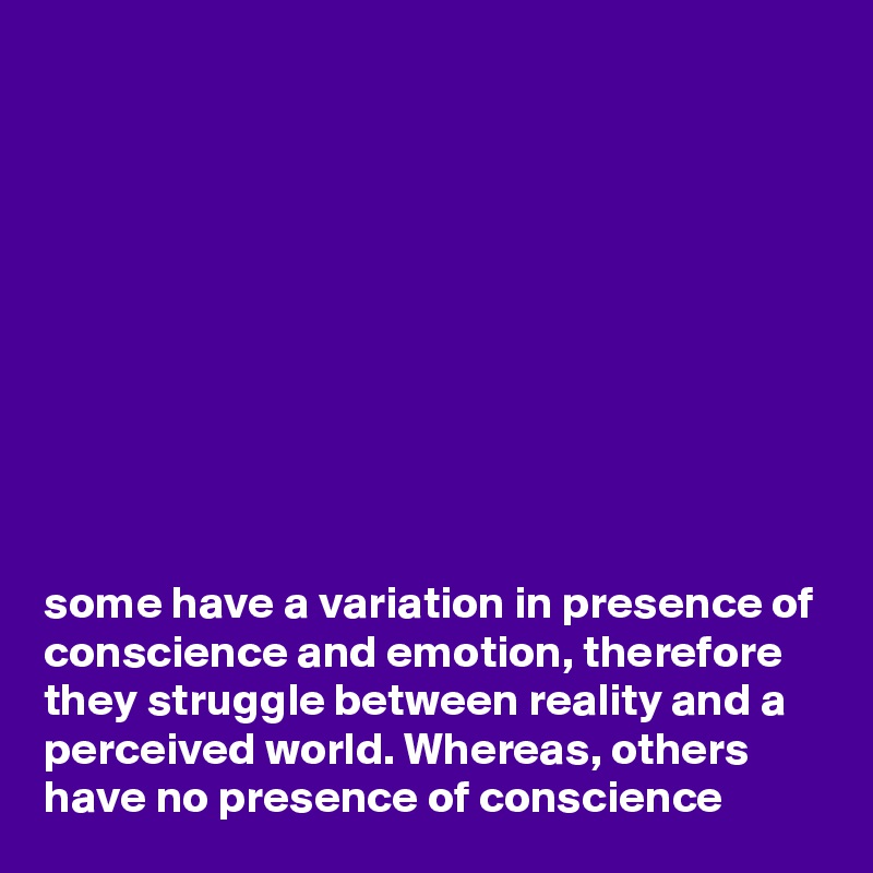 










some have a variation in presence of conscience and emotion, therefore they struggle between reality and a perceived world. Whereas, others have no presence of conscience