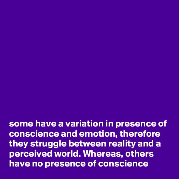 










some have a variation in presence of conscience and emotion, therefore they struggle between reality and a perceived world. Whereas, others have no presence of conscience