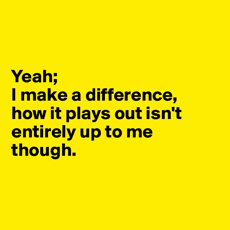 


Yeah; 
I make a difference, 
how it plays out isn't entirely up to me though.


