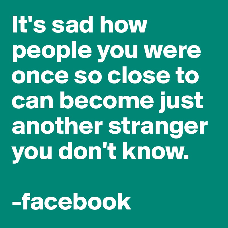 It's sad how people you were once so close to can become just another stranger you don't know. 

-facebook