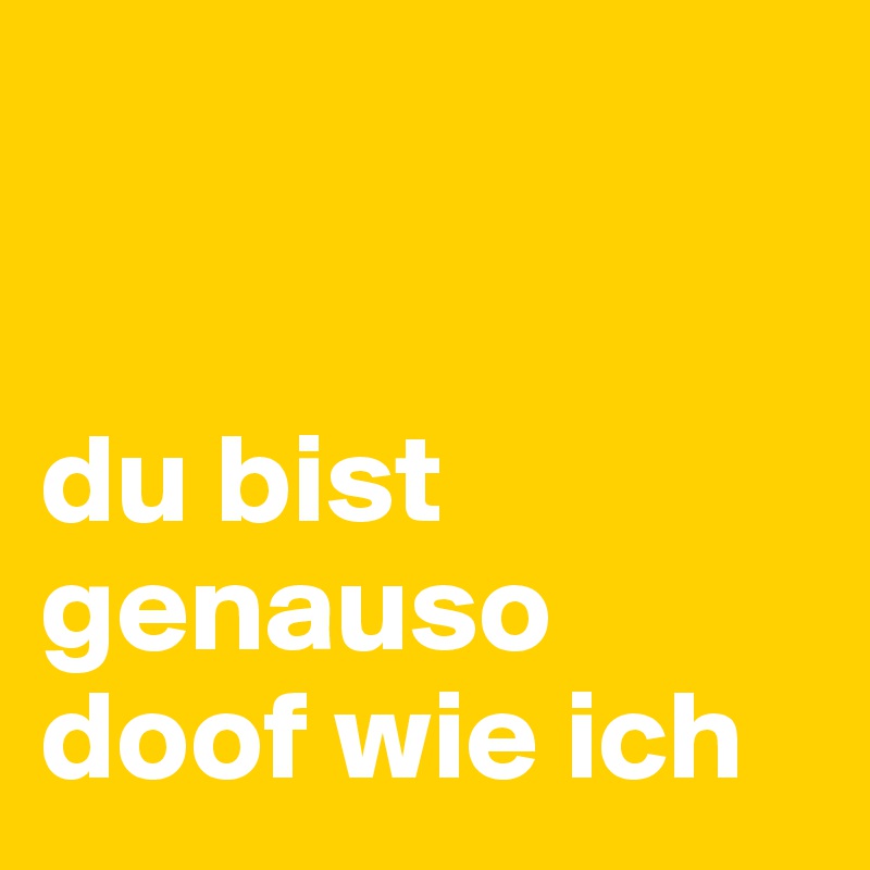 


du bist genauso doof wie ich