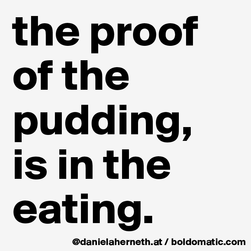 the proof of the pudding, 
is in the eating.