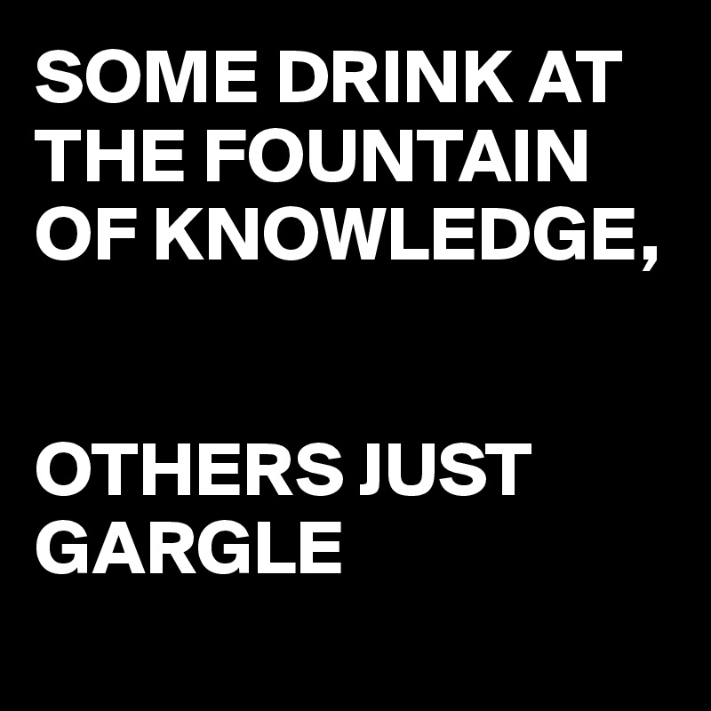 SOME DRINK AT THE FOUNTAIN OF KNOWLEDGE, 


OTHERS JUST GARGLE 
