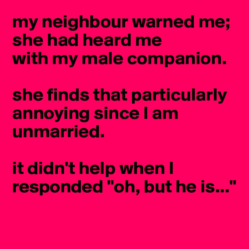 my neighbour warned me; she had heard me 
with my male companion. 

she finds that particularly annoying since I am unmarried. 

it didn't help when I responded "oh, but he is..."

