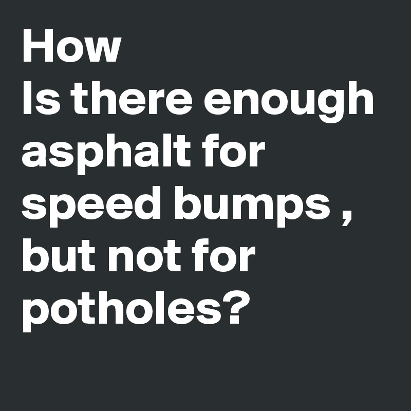 How
Is there enough asphalt for speed bumps , but not for potholes?