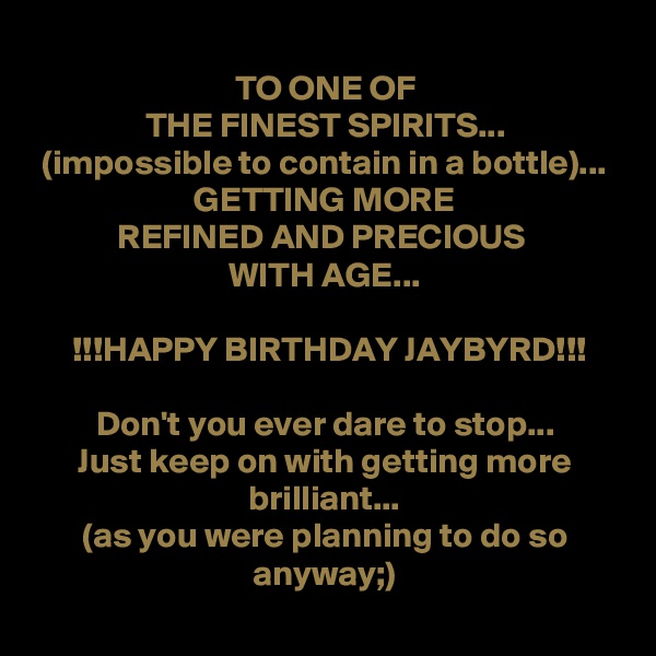 
TO ONE OF
THE FINEST SPIRITS...
(impossible to contain in a bottle)...
GETTING MORE
REFINED AND PRECIOUS 
WITH AGE...

!!!HAPPY BIRTHDAY JAYBYRD!!!

Don't you ever dare to stop...
Just keep on with getting more brilliant...
(as you were planning to do so anyway;)