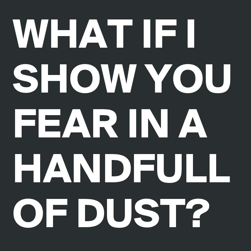 WHAT IF I SHOW YOU FEAR IN A HANDFULL OF DUST? 