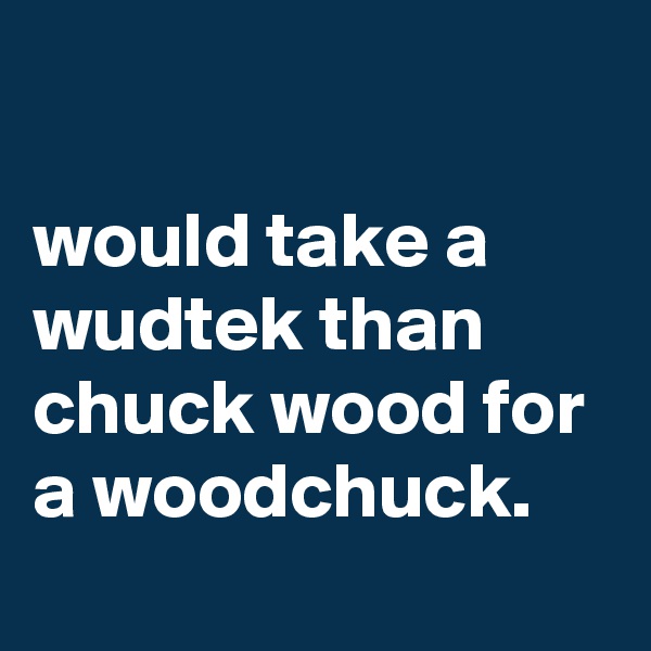 

would take a wudtek than chuck wood for a woodchuck.
