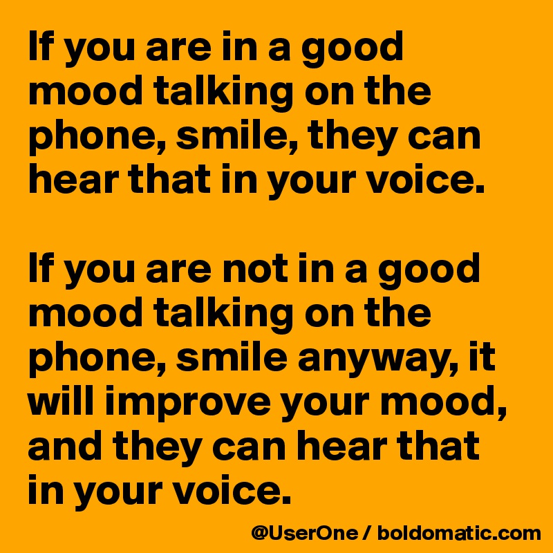 If you are in a good mood talking on the phone, smile, they can hear that in your voice.

If you are not in a good mood talking on the phone, smile anyway, it will improve your mood, and they can hear that in your voice.