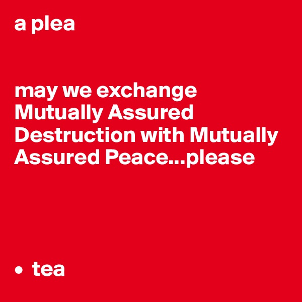 a plea


may we exchange Mutually Assured Destruction with Mutually Assured Peace...please




•  tea