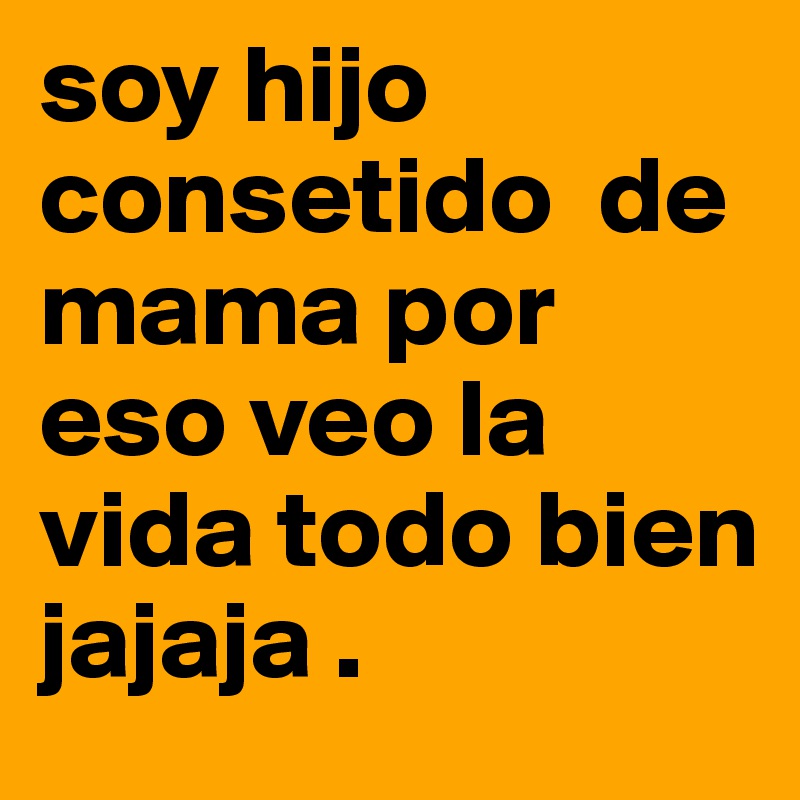 soy hijo    consetido  de mama por eso veo la vida todo bien 
jajaja .