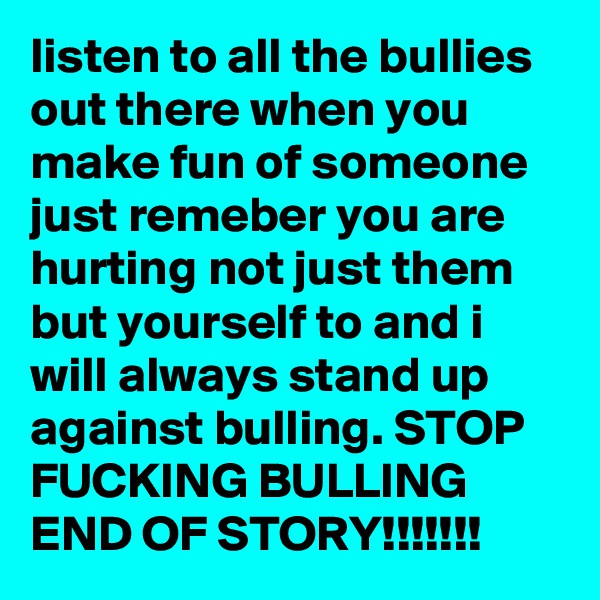 listen to all the bullies out there when you make fun of someone just remeber you are hurting not just them but yourself to and i will always stand up against bulling. STOP FUCKING BULLING END OF STORY!!!!!!!