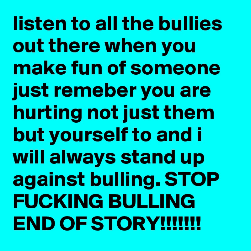 listen to all the bullies out there when you make fun of someone just remeber you are hurting not just them but yourself to and i will always stand up against bulling. STOP FUCKING BULLING END OF STORY!!!!!!!
