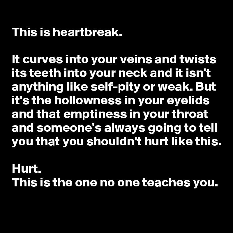 
This is heartbreak.

It curves into your veins and twists its teeth into your neck and it isn't anything like self-pity or weak. But it's the hollowness in your eyelids and that emptiness in your throat and someone's always going to tell you that you shouldn't hurt like this.

Hurt.
This is the one no one teaches you.