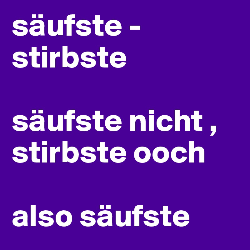 säufste - stirbste

säufste nicht , stirbste ooch

also säufste