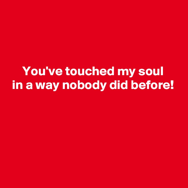 



     You've touched my soul
 in a way nobody did before!





