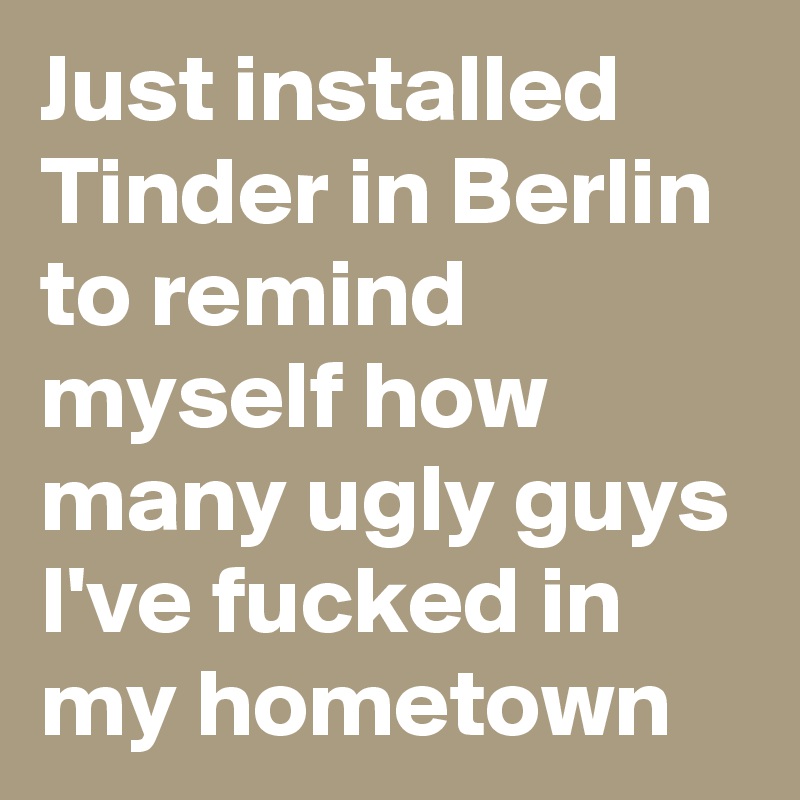 Just installed Tinder in Berlin to remind myself how many ugly guys I've fucked in my hometown 