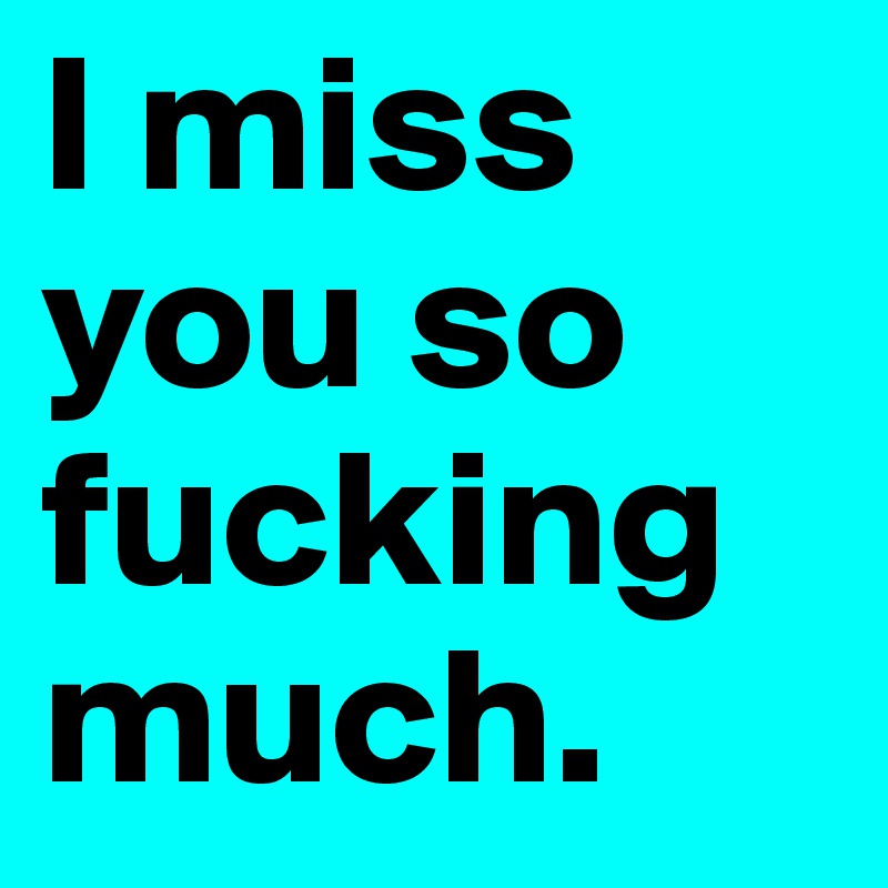 I miss you so fucking much.