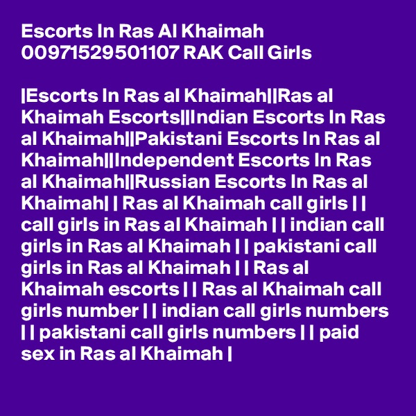 Escorts In Ras Al Khaimah 00971529501107 RAK Call Girls

|Escorts In Ras al Khaimah||Ras al Khaimah Escorts||Indian Escorts In Ras al Khaimah||Pakistani Escorts In Ras al Khaimah||Independent Escorts In Ras al Khaimah||Russian Escorts In Ras al Khaimah| | Ras al Khaimah call girls | | call girls in Ras al Khaimah | | indian call girls in Ras al Khaimah | | pakistani call girls in Ras al Khaimah | | Ras al Khaimah escorts | | Ras al Khaimah call girls number | | indian call girls numbers | | pakistani call girls numbers | | paid sex in Ras al Khaimah |