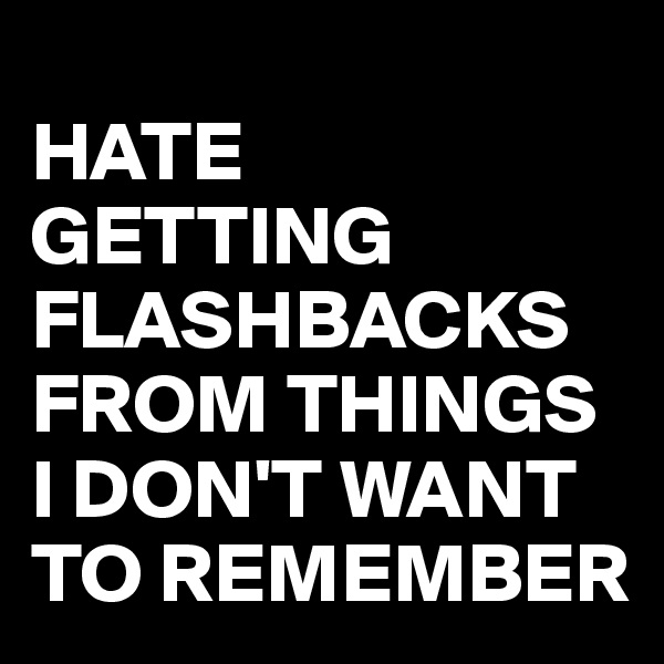 
HATE
GETTING FLASHBACKS FROM THINGS I DON'T WANT TO REMEMBER