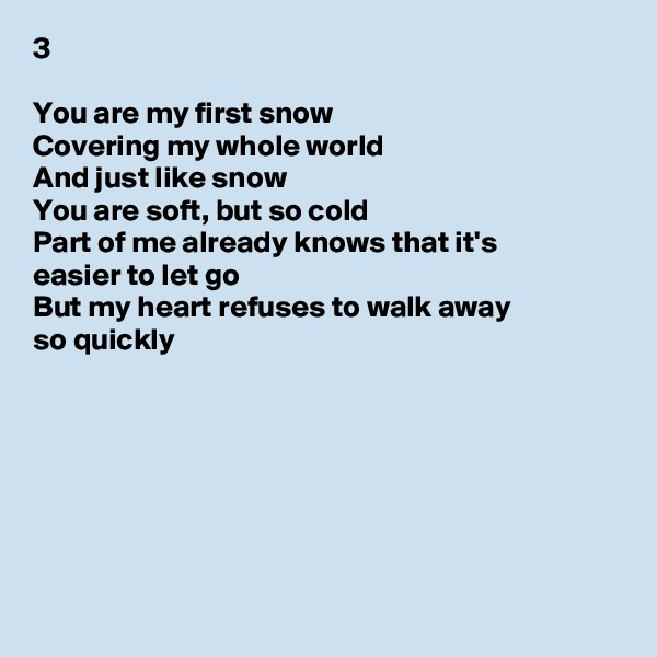 3

You are my first snow
Covering my whole world
And just like snow
You are soft, but so cold
Part of me already knows that it's
easier to let go
But my heart refuses to walk away
so quickly








