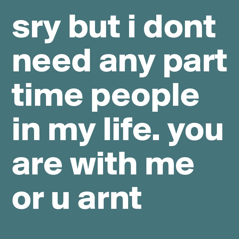 sry but i dont need any part time people in my life. you are with me or u arnt