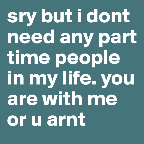 sry but i dont need any part time people in my life. you are with me or u arnt