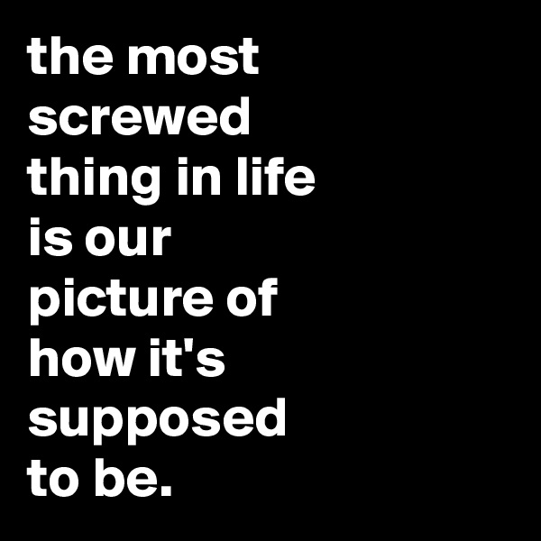 the most
screwed
thing in life
is our
picture of 
how it's  supposed
to be.