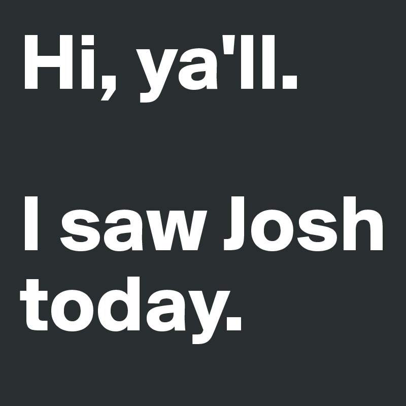 Hi, ya'll.

I saw Josh today.
