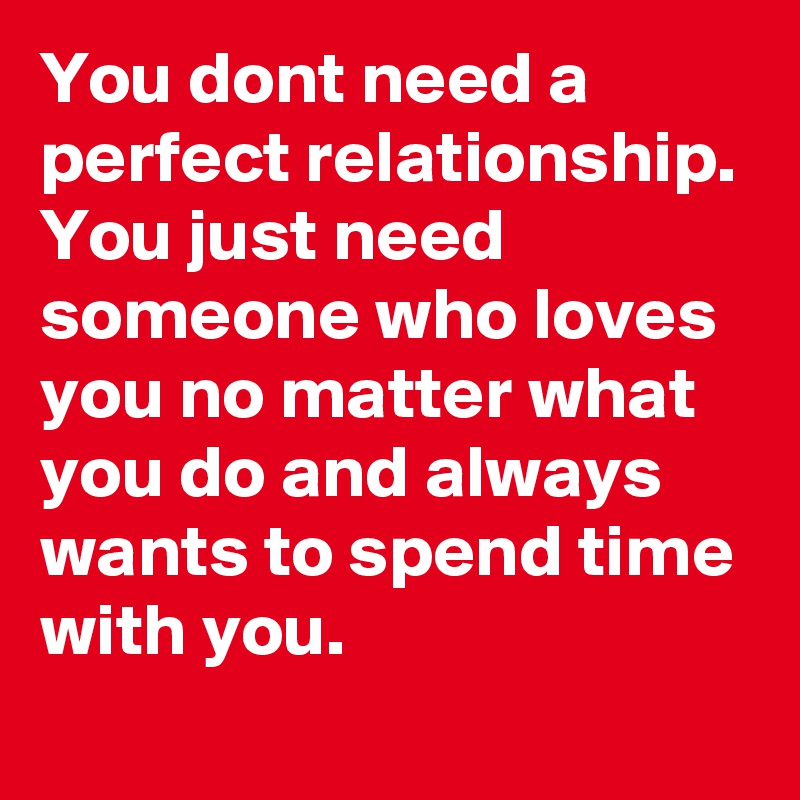 You dont need a perfect relationship. You just need someone who loves you no matter what you do and always wants to spend time with you. 