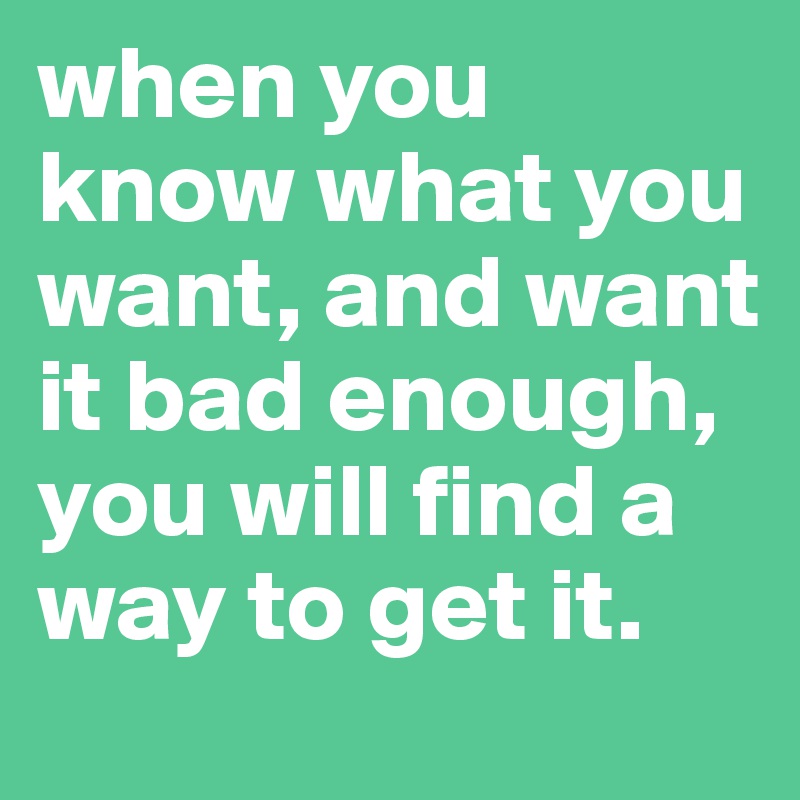 when you know what you want, and want it bad enough, you will find a way to get it.