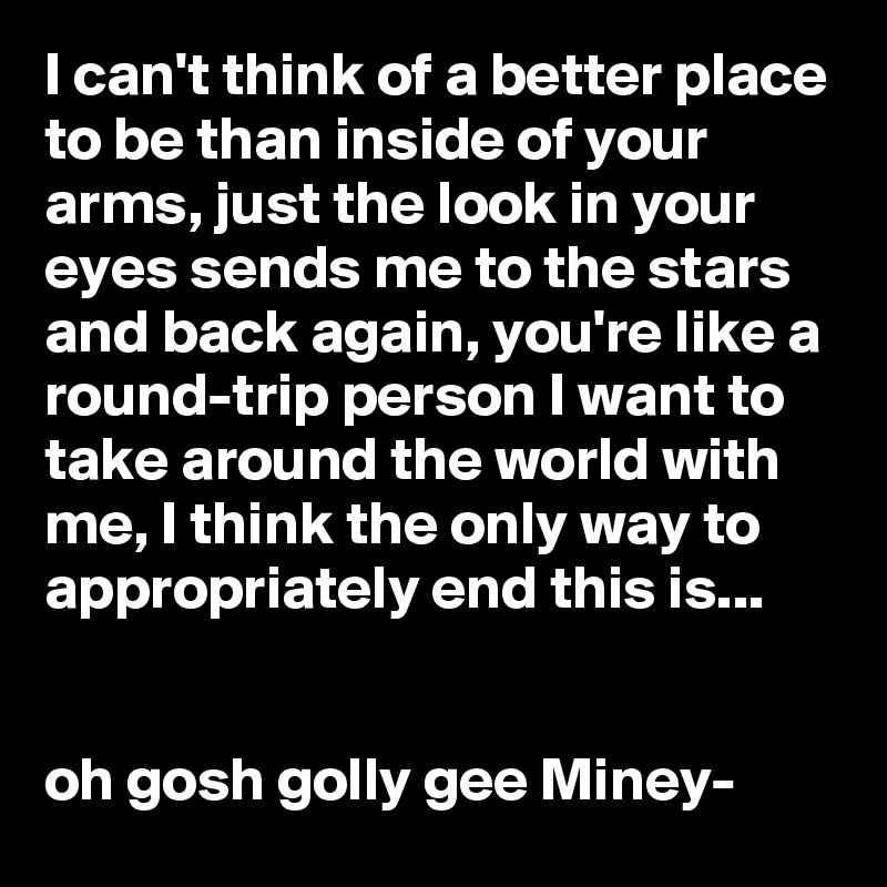 I can't think of a better place to be than inside of your arms, just the look in your eyes sends me to the stars and back again, you're like a round-trip person I want to take around the world with me, I think the only way to appropriately end this is...


oh gosh golly gee Miney-