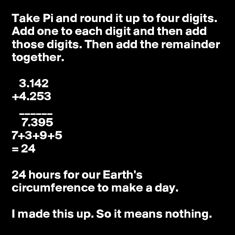 Take Pi and round it up to four digits. Add one to each digit and then add those digits. Then add the remainder together.
 
   3.142
+4.253
   ______
    7.395 
7+3+9+5
= 24

24 hours for our Earth's circumference to make a day.

I made this up. So it means nothing. 