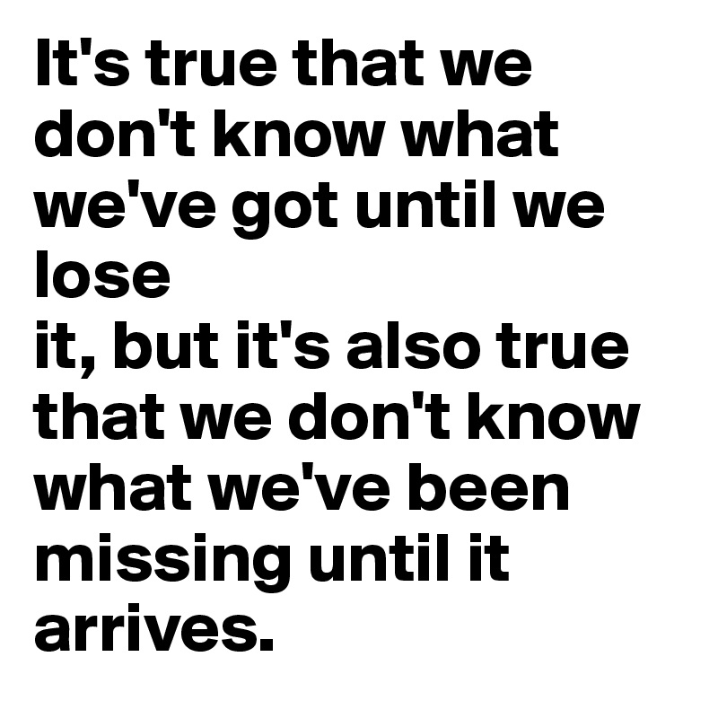 It's true that we don't know what we've got until we lose
it, but it's also true that we don't know what we've been
missing until it arrives.