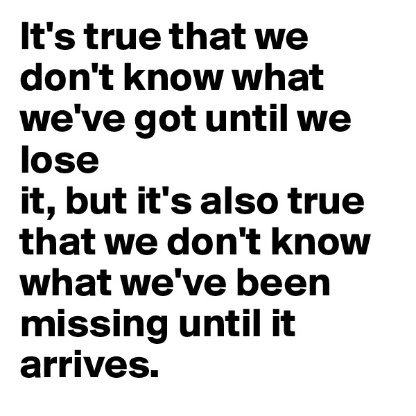 It's true that we don't know what we've got until we lose
it, but it's also true that we don't know what we've been
missing until it arrives.
