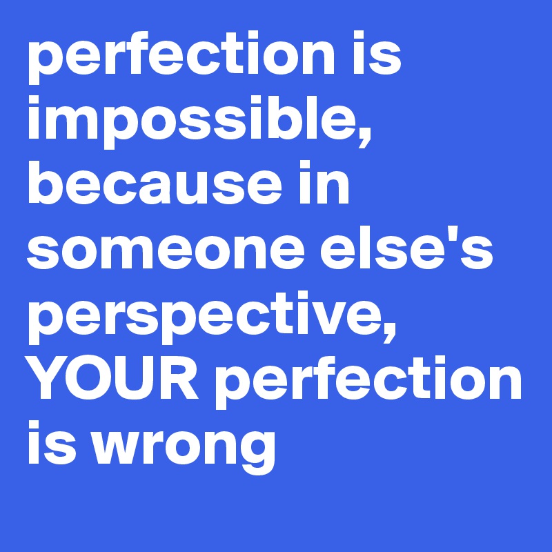 perfection is impossible, because in someone else's perspective, YOUR perfection is wrong